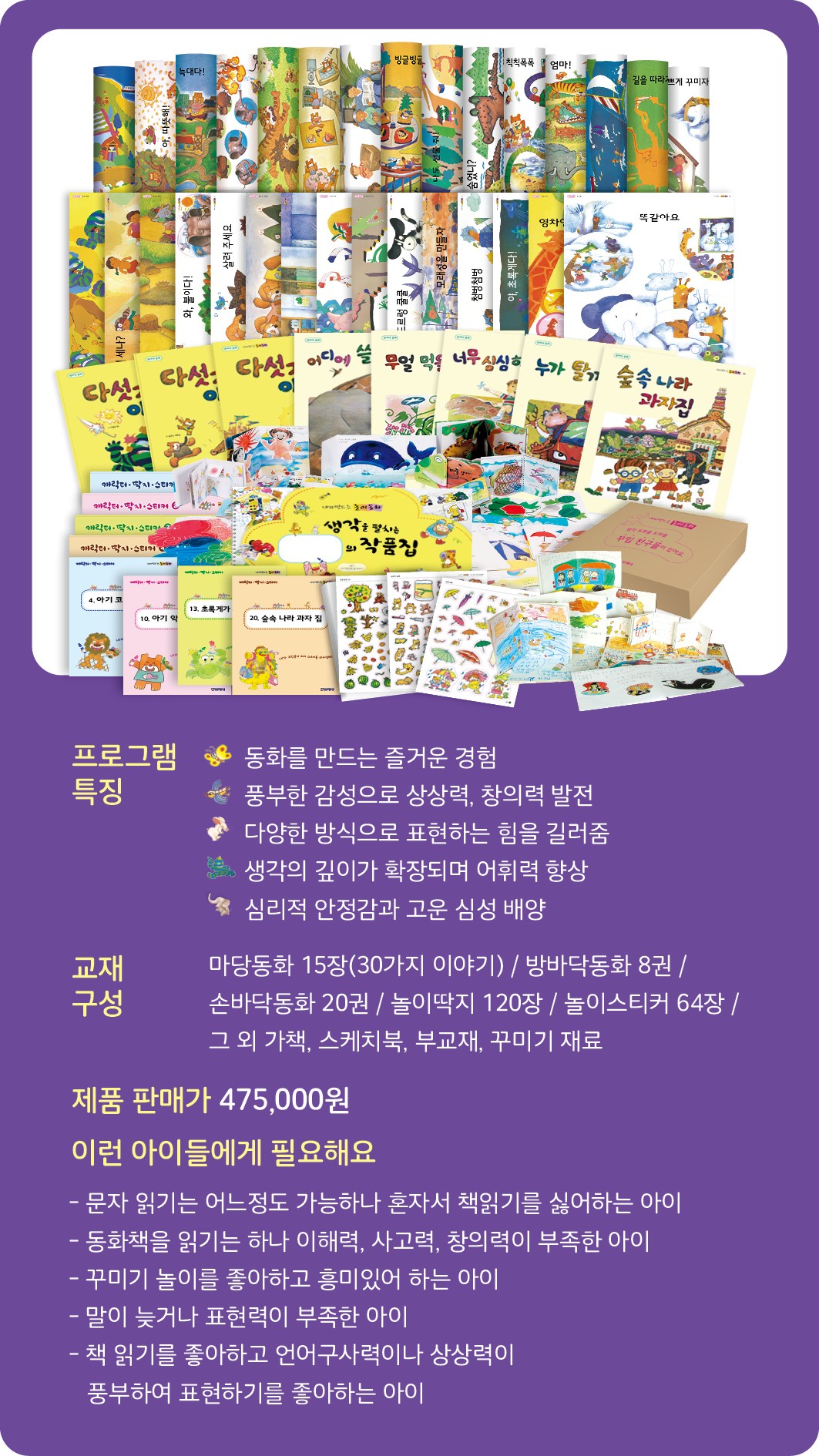 내가 만드는 놀이동화 프로그램 소개 - 프로그램 특징: 동화를 만드는 즐거운 경험, 풍부한 감성으로 상상력/창의력 발전, 다양한 방식으로 표현하는 힘을 길러줌, 생각의 깊이가 확장되며 어휘력 향상, 심리적 안정과 고운 심성 형성. 교재 구성: 마당동화 15장(30가지 이야기), 방바닥동화 8권, 손바닥동화 20권, 놀이미지 120장, 놀이스티커 64장 외. 제품 판매가 475,000원. 이런 아이들에게 필요해요: 문자 읽기든 어느 정도 가능하나 혼자서 책읽기를 싫어하는 아이, 동화책에 읽기는 하나 사고력/책에의 부족한 아이, 꾸미기 놀이를 좋아하고 흥미있어 하는 아이, 놀기만 하기보다 뭐든 만들려고 하는 아이, 책 읽기를 좋아하나 언어구사력이나 상상력이 부족한 아이